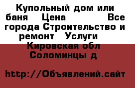 Купольный дом или баня  › Цена ­ 68 000 - Все города Строительство и ремонт » Услуги   . Кировская обл.,Соломинцы д.